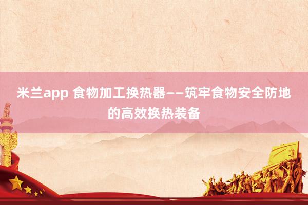 米兰app 食物加工换热器——筑牢食物安全防地的高效换热装备