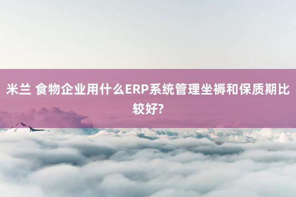 米兰 食物企业用什么ERP系统管理坐褥和保质期比较好?