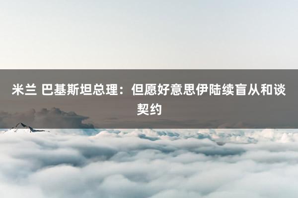 米兰 巴基斯坦总理：但愿好意思伊陆续盲从和谈契约