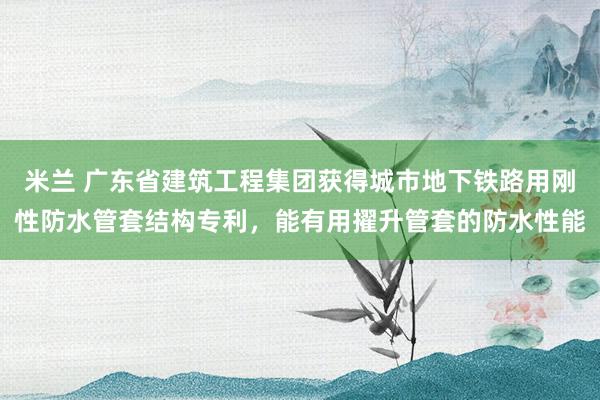米兰 广东省建筑工程集团获得城市地下铁路用刚性防水管套结构专利，能有用擢升管套的防水性能