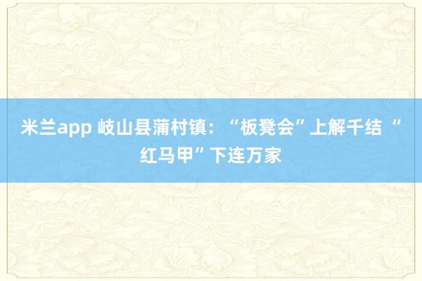米兰app 岐山县蒲村镇：“板凳会”上解千结 “红马甲”下连万家