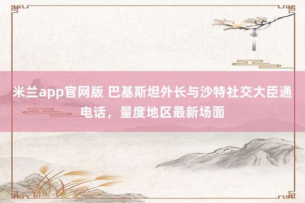 米兰app官网版 巴基斯坦外长与沙特社交大臣通电话，量度地区最新场面