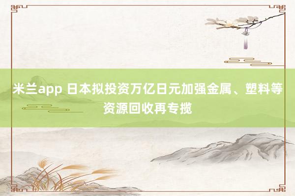 米兰app 日本拟投资万亿日元加强金属、塑料等资源回收再专揽
