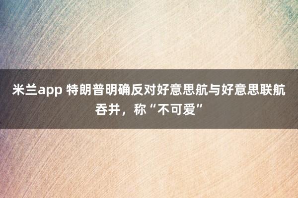米兰app 特朗普明确反对好意思航与好意思联航吞并，称“不可爱”