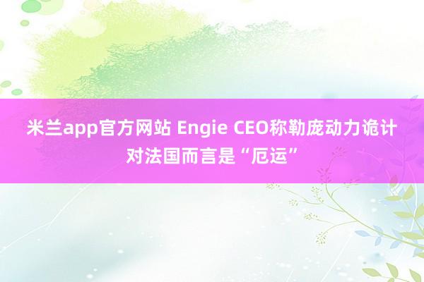 米兰app官方网站 Engie CEO称勒庞动力诡计对法国而言是“厄运”