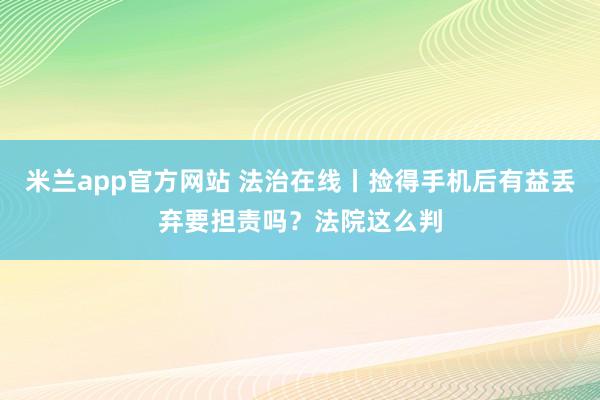 米兰app官方网站 法治在线丨捡得手机后有益丢弃要担责吗？法院这么判