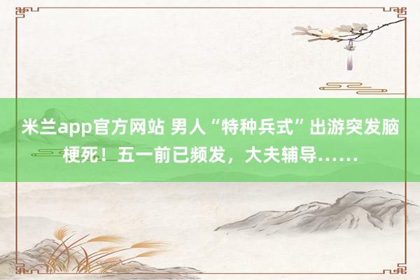 米兰app官方网站 男人“特种兵式”出游突发脑梗死！五一前已频发，大夫辅导……