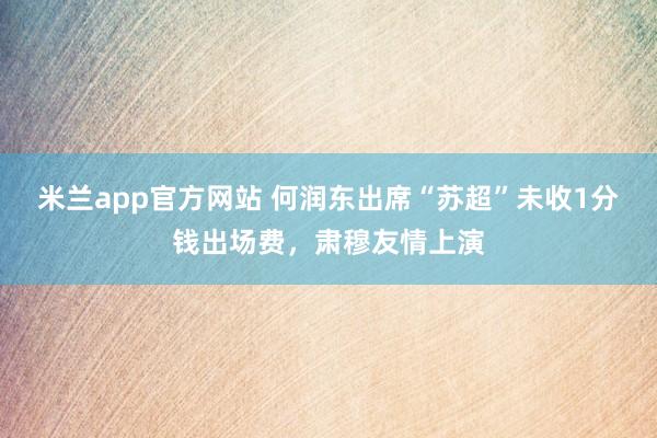 米兰app官方网站 何润东出席“苏超”未收1分钱出场费，肃穆友情上演