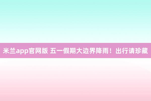 米兰app官网版 五一假期大边界降雨！出行请珍藏