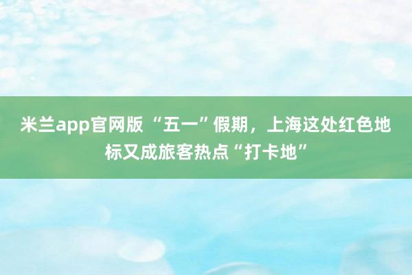 米兰app官网版 “五一”假期，上海这处红色地标又成旅客热点“打卡地”