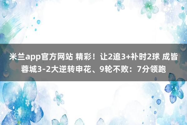 米兰app官方网站 精彩！让2追3+补时2球 成皆蓉城3-2大逆转申花、9轮不败：7分领跑