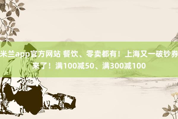米兰app官方网站 餐饮、零卖都有！上海又一破钞券来了！满100减50、满300减100