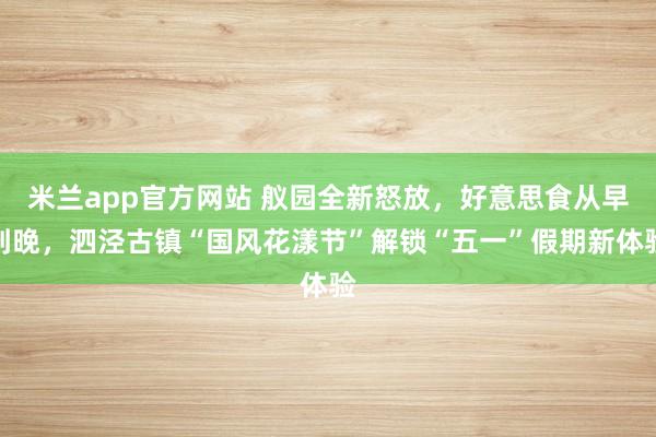 米兰app官方网站 舣园全新怒放，好意思食从早到晚，泗泾古镇“国风花漾节”解锁“五一”假期新体验