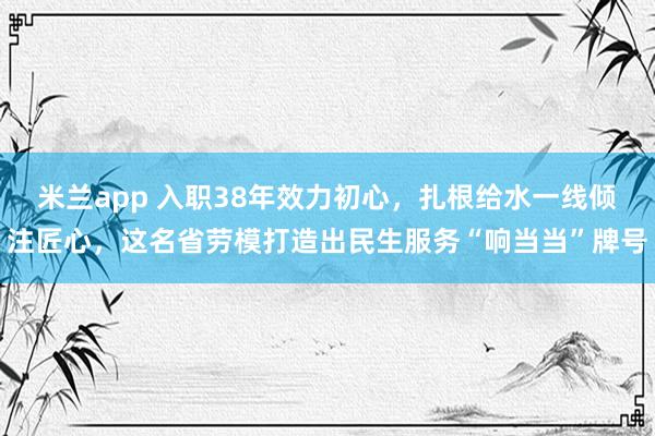 米兰app 入职38年效力初心，扎根给水一线倾注匠心，这名省劳模打造出民生服务“响当当”牌号