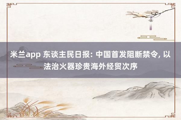米兰app 东谈主民日报: 中国首发阻断禁令, 以法治火器珍贵海外经贸次序