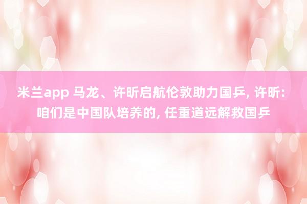 米兰app 马龙、许昕启航伦敦助力国乒, 许昕: 咱们是中国队培养的, 任重道远解救国乒