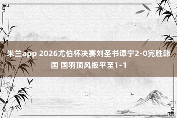 米兰app 2026尤伯杯决赛刘圣书谭宁2-0完胜韩国 国羽顶风扳平至1-1