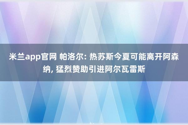 米兰app官网 帕洛尔: 热苏斯今夏可能离开阿森纳, 猛烈赞助引进阿尔瓦雷斯