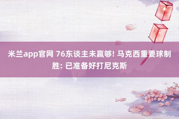 米兰app官网 76东谈主未赢够! 马克西重要球制胜: 已准备好打尼克斯