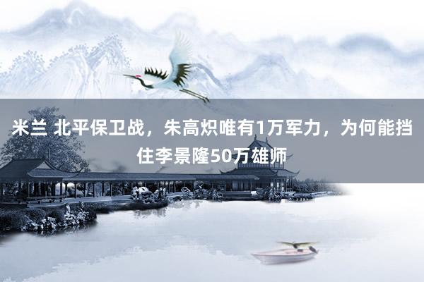 米兰 北平保卫战，朱高炽唯有1万军力，为何能挡住李景隆50万雄师