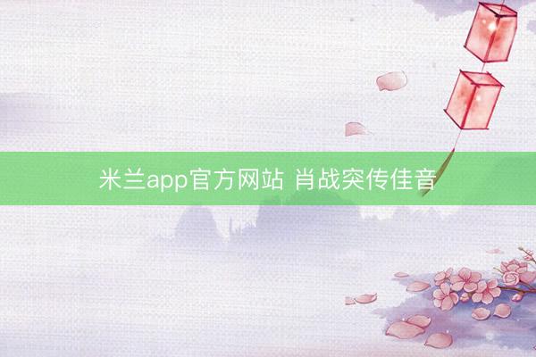 米兰app官方网站 肖战突传佳音