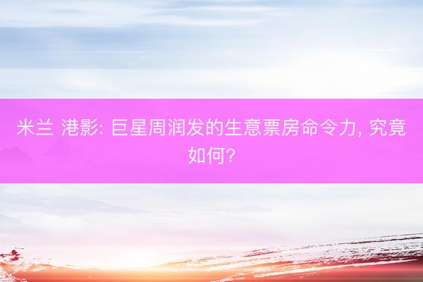 米兰 港影: 巨星周润发的生意票房命令力, 究竟如何?