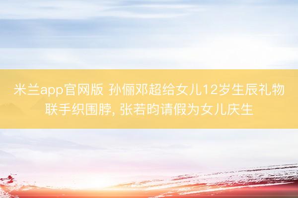 米兰app官网版 孙俪邓超给女儿12岁生辰礼物联手织围脖, 张若昀请假为女儿庆生