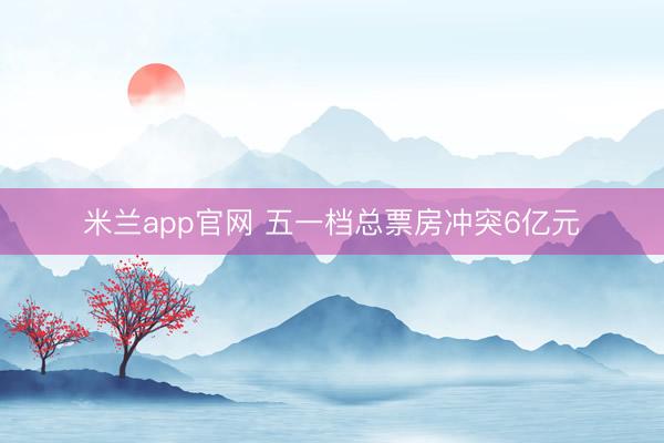米兰app官网 五一档总票房冲突6亿元