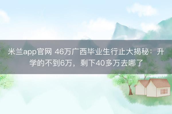 米兰app官网 46万广西毕业生行止大揭秘：升学的不到6万，剩下40多万去哪了