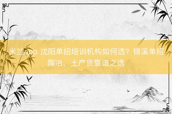米兰app 沈阳单招培训机构如何选？锦溪单招陶冶，土产货靠谱之选
