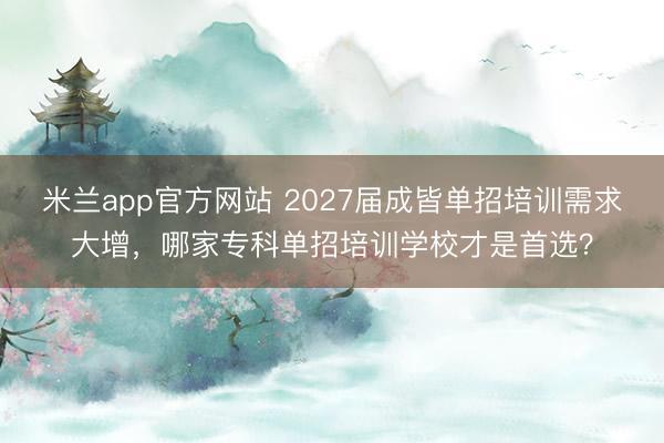 米兰app官方网站 2027届成皆单招培训需求大增，哪家专科单招培训学校才是首选？