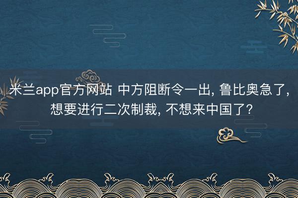 米兰app官方网站 中方阻断令一出， 鲁比奥急了， 想要进行二次制裁， 不想来中国了?