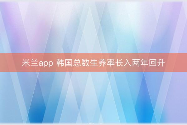 米兰app 韩国总数生养率长入两年回升
