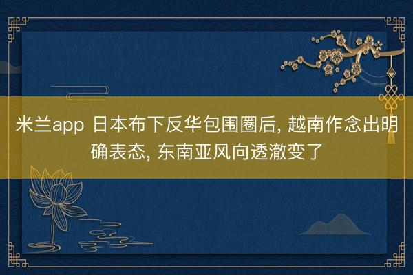 米兰app 日本布下反华包围圈后， 越南作念出明确表态， 东南亚风向透澈变了