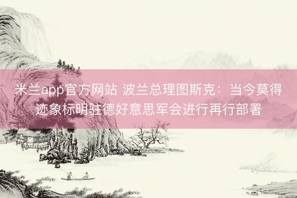 米兰app官方网站 波兰总理图斯克：当今莫得迹象标明驻德好意思军会进行再行部署