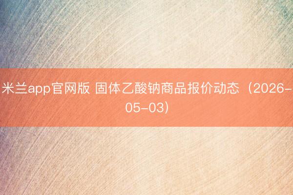 米兰app官网版 固体乙酸钠商品报价动态（2026-05-03）