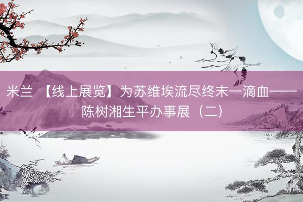 米兰 【线上展览】为苏维埃流尽终末一滴血——陈树湘生平办事展（二）