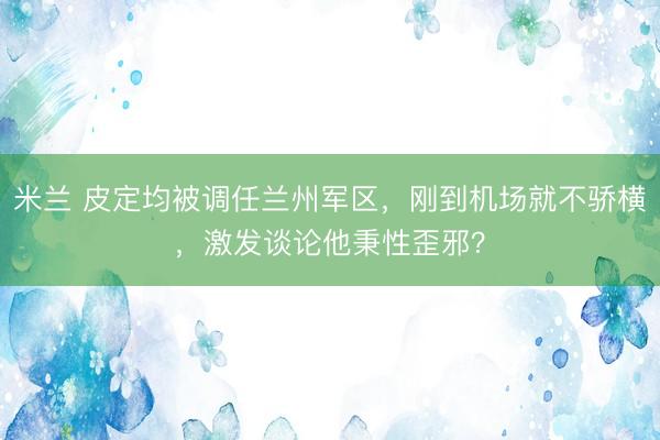 米兰 皮定均被调任兰州军区，刚到机场就不骄横，激发谈论他秉性歪邪？