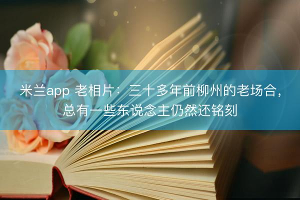 米兰app 老相片：三十多年前柳州的老场合，总有一些东说念主仍然还铭刻
